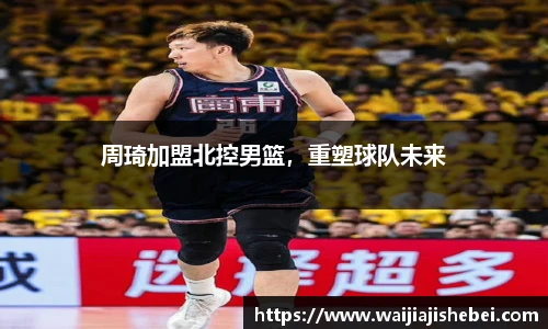 周琦加盟北控男篮，重塑球队未来