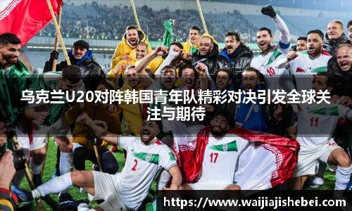 乌克兰U20对阵韩国青年队精彩对决引发全球关注与期待