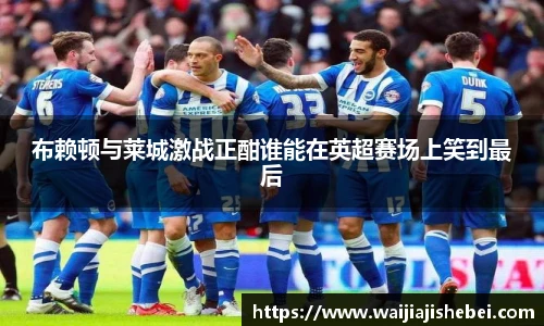 布赖顿与莱城激战正酣谁能在英超赛场上笑到最后